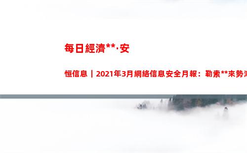 每日經濟新聞·安恒信息｜2021年3月網絡信息安全月報：勒索病毒來勢洶洶，宏碁、富士康中招保護數據安全需要反守為攻？(每日經濟新聞可信嗎)